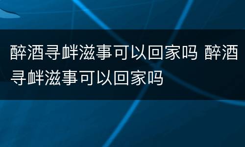 醉酒寻衅滋事可以回家吗 醉酒寻衅滋事可以回家吗