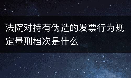 法院对持有伪造的发票行为规定量刑档次是什么