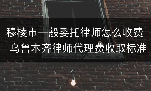穆棱市一般委托律师怎么收费 乌鲁木齐律师代理费收取标准