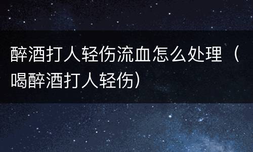 醉酒打人轻伤流血怎么处理（喝醉酒打人轻伤）