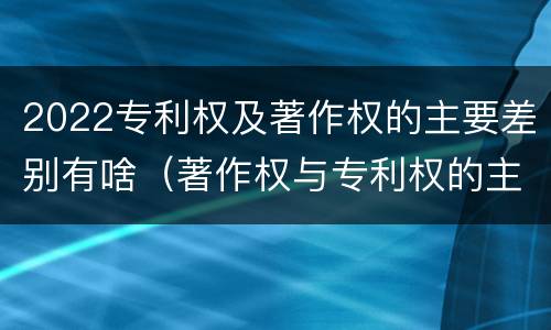2022专利权及著作权的主要差别有啥（著作权与专利权的主要区别）
