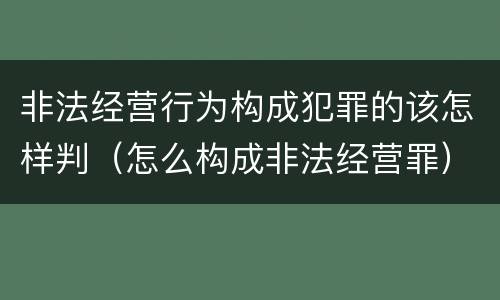 非法经营行为构成犯罪的该怎样判（怎么构成非法经营罪）