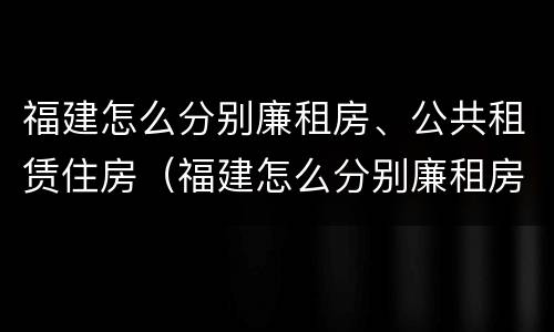 福建怎么分别廉租房、公共租赁住房（福建怎么分别廉租房,公共租赁住房和住宅）
