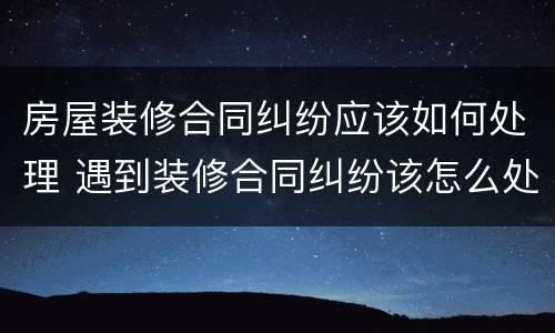 房屋装修合同纠纷应该如何处理 遇到装修合同纠纷该怎么处理