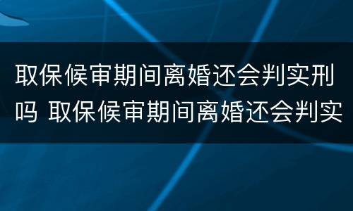 取保候审期间离婚还会判实刑吗 取保候审期间离婚还会判实刑吗