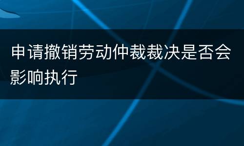 申请撤销劳动仲裁裁决是否会影响执行