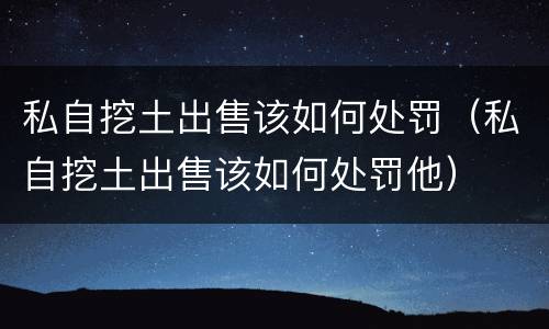 私自挖土出售该如何处罚（私自挖土出售该如何处罚他）