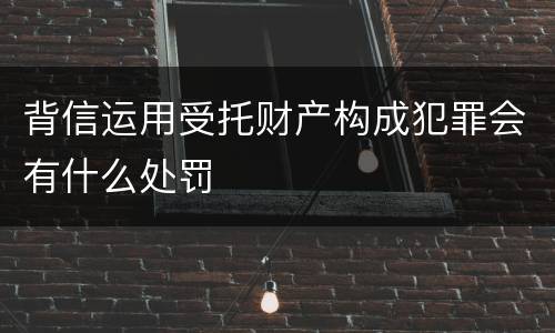 背信运用受托财产构成犯罪会有什么处罚