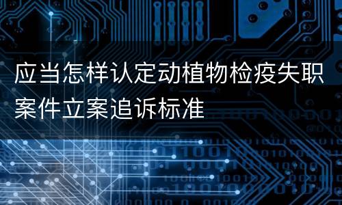 应当怎样认定动植物检疫失职案件立案追诉标准