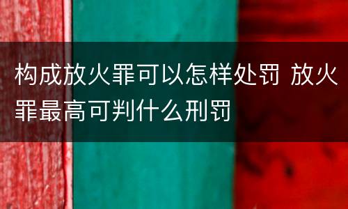 构成放火罪可以怎样处罚 放火罪最高可判什么刑罚