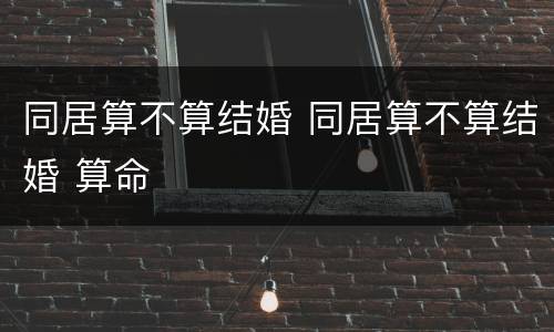 同居算不算结婚 同居算不算结婚 算命