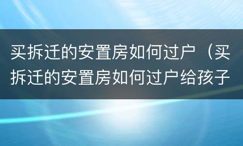 买拆迁的安置房如何过户（买拆迁的安置房如何过户给孩子）