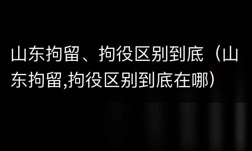 山东拘留、拘役区别到底（山东拘留,拘役区别到底在哪）