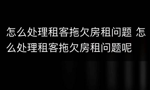 怎么处理租客拖欠房租问题 怎么处理租客拖欠房租问题呢