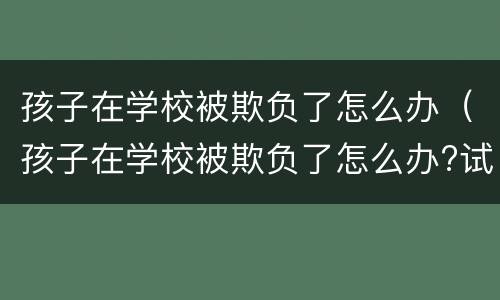 孩子在学校被欺负了怎么办（孩子在学校被欺负了怎么办?试试以下几个方法吧）