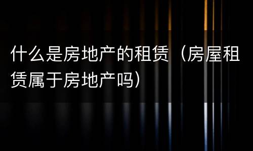 什么是房地产的租赁（房屋租赁属于房地产吗）