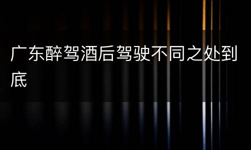 广东醉驾酒后驾驶不同之处到底