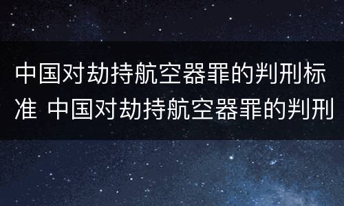 中国对劫持航空器罪的判刑标准 中国对劫持航空器罪的判刑标准是