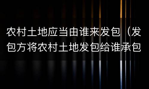 农村土地应当由谁来发包（发包方将农村土地发包给谁承包）