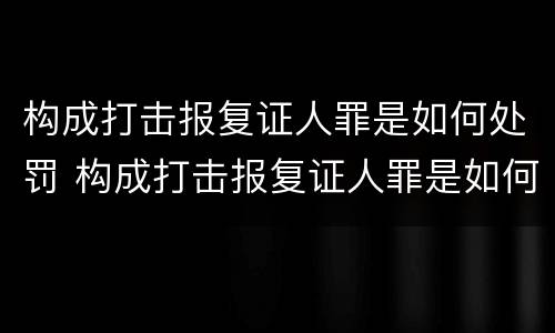 构成打击报复证人罪是如何处罚 构成打击报复证人罪是如何处罚的