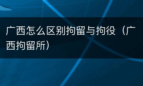 广西怎么区别拘留与拘役（广西拘留所）