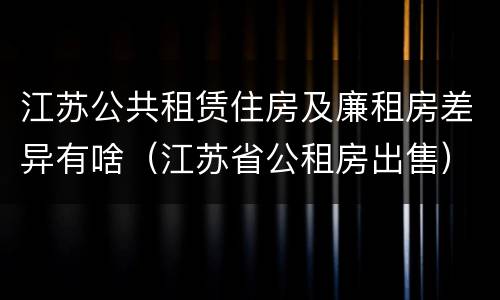 江苏公共租赁住房及廉租房差异有啥（江苏省公租房出售）