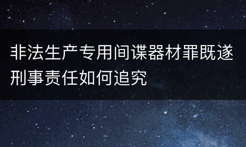 非法生产专用间谍器材罪既遂刑事责任如何追究