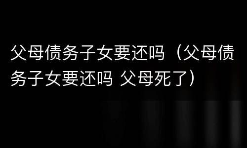 父母债务子女要还吗（父母债务子女要还吗 父母死了）