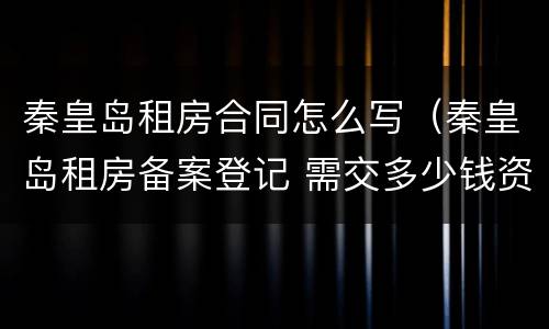 秦皇岛租房合同怎么写（秦皇岛租房备案登记 需交多少钱资料）