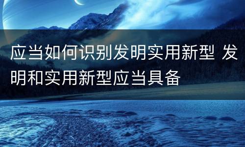 应当如何识别发明实用新型 发明和实用新型应当具备