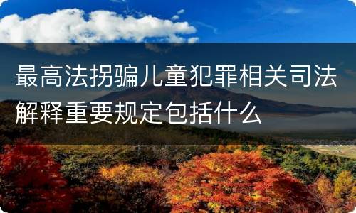 最高法拐骗儿童犯罪相关司法解释重要规定包括什么