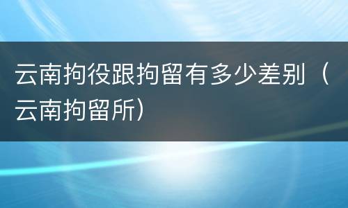 云南拘役跟拘留有多少差别（云南拘留所）