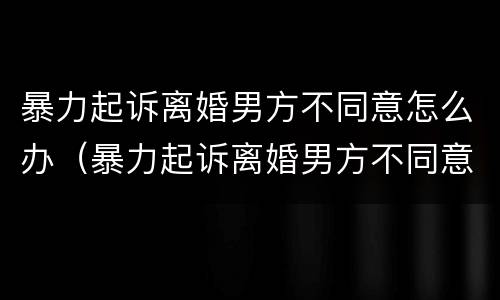 暴力起诉离婚男方不同意怎么办（暴力起诉离婚男方不同意怎么办理）