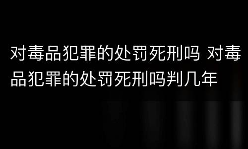 对毒品犯罪的处罚死刑吗 对毒品犯罪的处罚死刑吗判几年