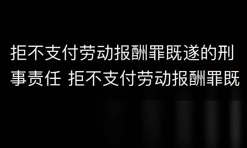 拒不支付劳动报酬罪既遂的刑事责任 拒不支付劳动报酬罪既遂的刑事责任