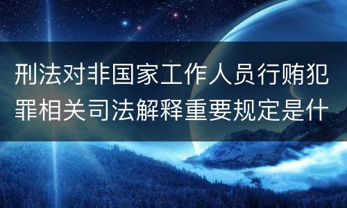 刑法对非国家工作人员行贿犯罪相关司法解释重要规定是什么