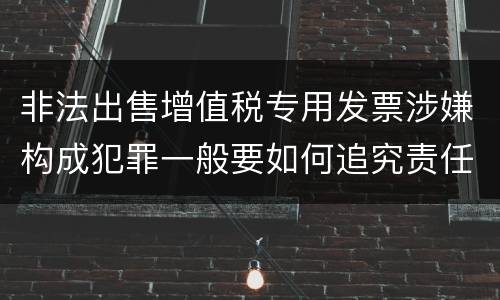 非法出售增值税专用发票涉嫌构成犯罪一般要如何追究责任