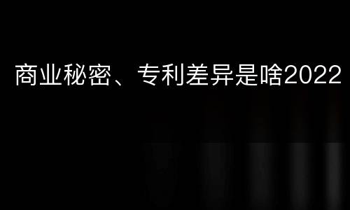 商业秘密、专利差异是啥2022