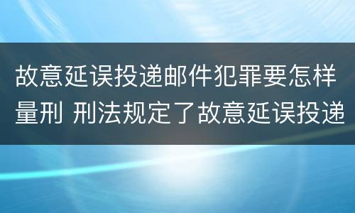故意延误投递邮件犯罪要怎样量刑 刑法规定了故意延误投递邮件罪