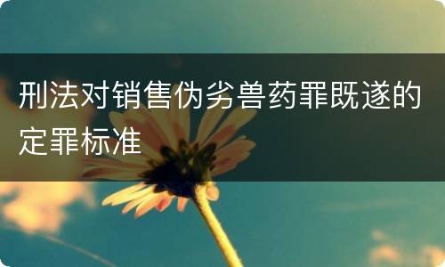 刑法对销售伪劣兽药罪既遂的定罪标准