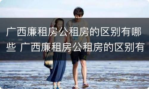 广西廉租房公租房的区别有哪些 广西廉租房公租房的区别有哪些地方