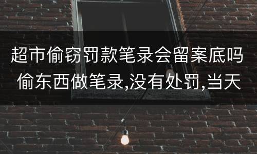 超市偷窃罚款笔录会留案底吗 偷东西做笔录,没有处罚,当天就放了,会有案底或记录没?