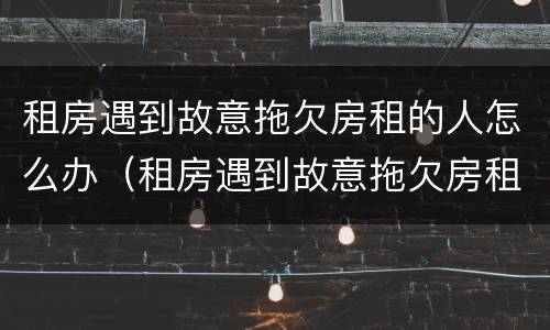 租房遇到故意拖欠房租的人怎么办（租房遇到故意拖欠房租的人怎么办呢）
