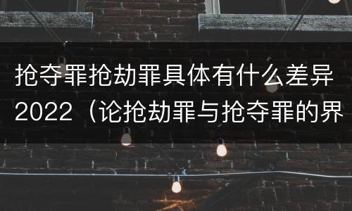 抢夺罪抢劫罪具体有什么差异2022（论抢劫罪与抢夺罪的界限）