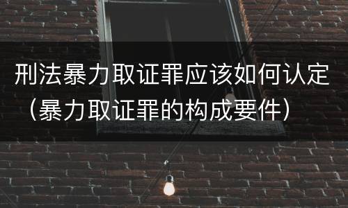 刑法暴力取证罪应该如何认定（暴力取证罪的构成要件）
