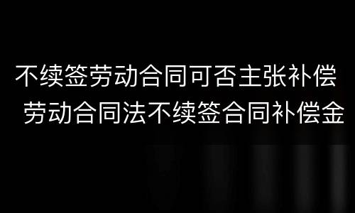 不续签劳动合同可否主张补偿 劳动合同法不续签合同补偿金