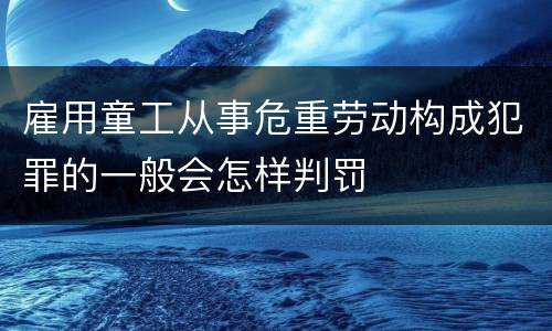 雇用童工从事危重劳动构成犯罪的一般会怎样判罚
