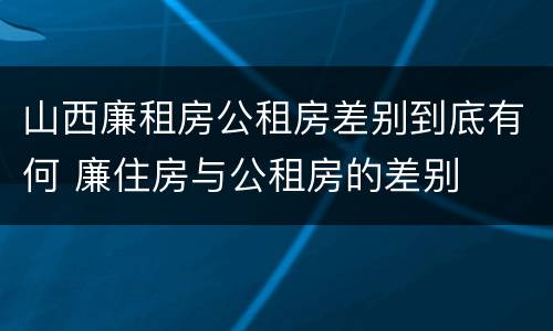 山西廉租房公租房差别到底有何 廉住房与公租房的差别