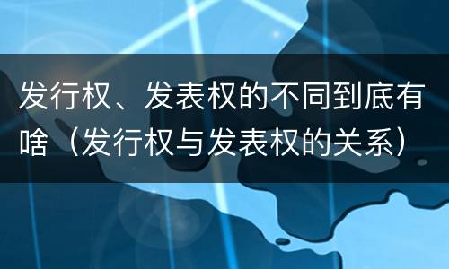 发行权、发表权的不同到底有啥（发行权与发表权的关系）