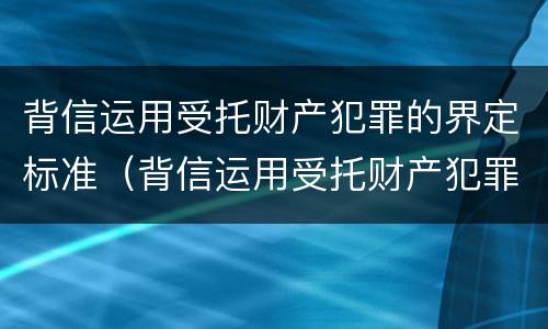 背信运用受托财产犯罪的界定标准（背信运用受托财产犯罪主体）
